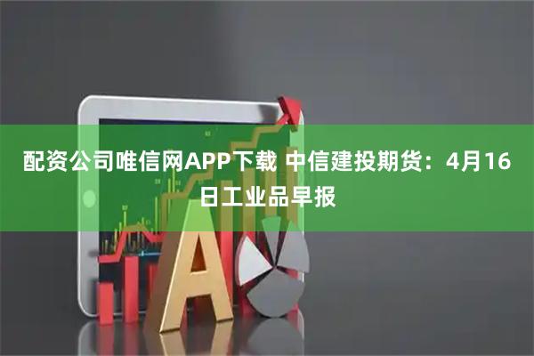 配资公司唯信网APP下载 中信建投期货：4月16日工业品早报