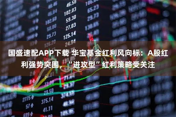 国盛速配APP下载 华宝基金红利风向标：A股红利强势突围，“进攻型”红利策略受关注