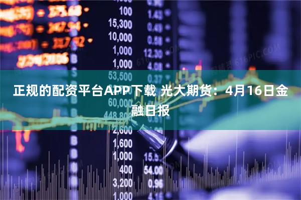 正规的配资平台APP下载 光大期货：4月16日金融日报