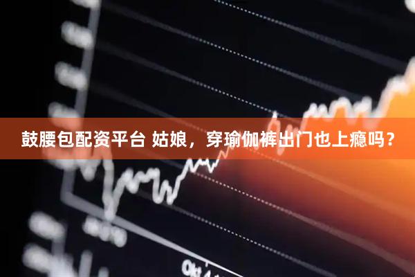鼓腰包配资平台 姑娘，穿瑜伽裤出门也上瘾吗？