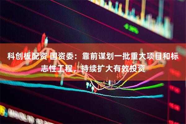 科创板配资 国资委：靠前谋划一批重大项目和标志性工程，持续扩大有效投资