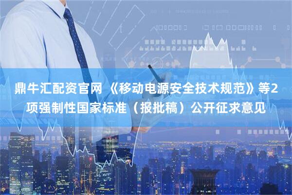 鼎牛汇配资官网 《移动电源安全技术规范》等2项强制性国家标准（报批稿）公开征求意见