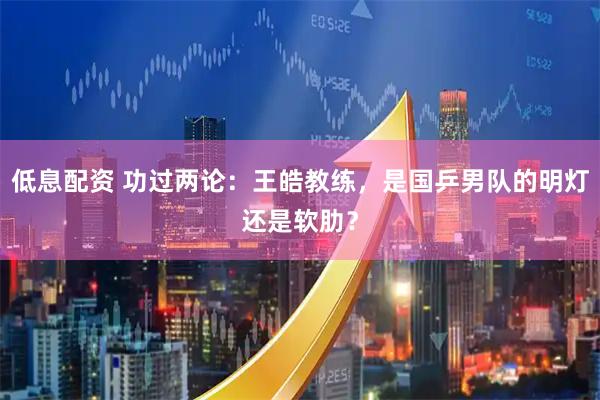 低息配资 功过两论：王皓教练，是国乒男队的明灯还是软肋？