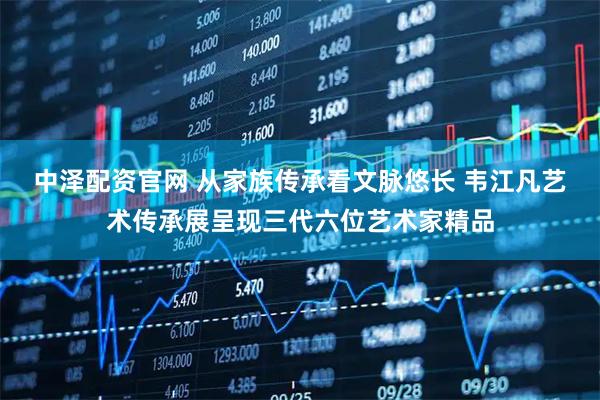 中泽配资官网 从家族传承看文脉悠长 韦江凡艺术传承展呈现三代六位艺术家精品