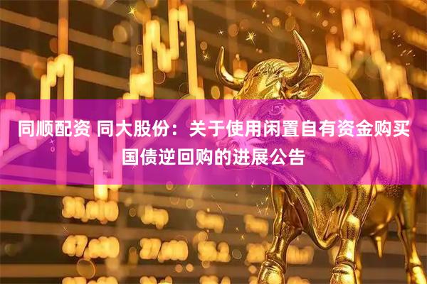 同顺配资 同大股份：关于使用闲置自有资金购买国债逆回购的进展公告