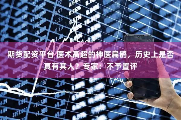 期货配资平台 医术高超的神医扁鹊，历史上是否真有其人？专家：不予置评