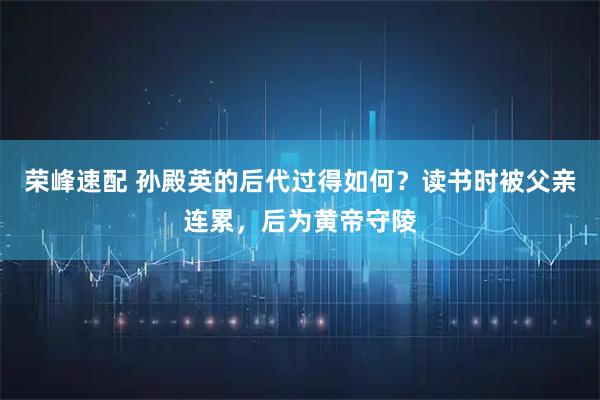 荣峰速配 孙殿英的后代过得如何？读书时被父亲连累，后为黄帝守陵
