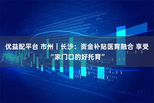 优益配平台 市州｜长沙：资金补贴医育融合 享受“家门口的好托育”