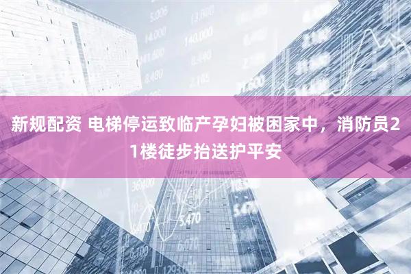 新规配资 电梯停运致临产孕妇被困家中，消防员21楼徒步抬送护平安