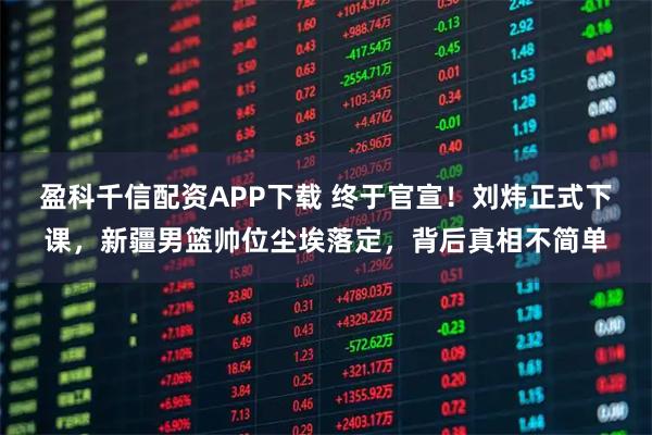 盈科千信配资APP下载 终于官宣！刘炜正式下课，新疆男篮帅位尘埃落定，背后真相不简单