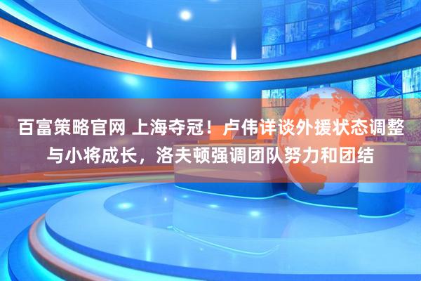 百富策略官网 上海夺冠！卢伟详谈外援状态调整与小将成长，洛夫顿强调团队努力和团结