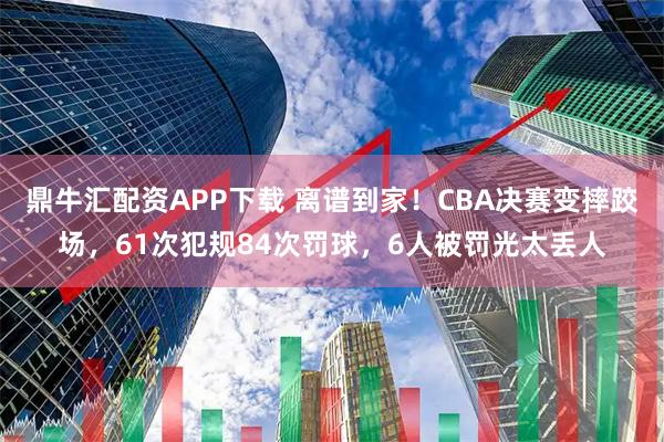 鼎牛汇配资APP下载 离谱到家！CBA决赛变摔跤场，61次犯规84次罚球，6人被罚光太丢人