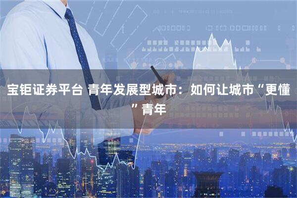 宝钜证券平台 青年发展型城市：如何让城市“更懂”青年