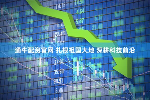 通牛配资官网 扎根祖国大地 深耕科技前沿