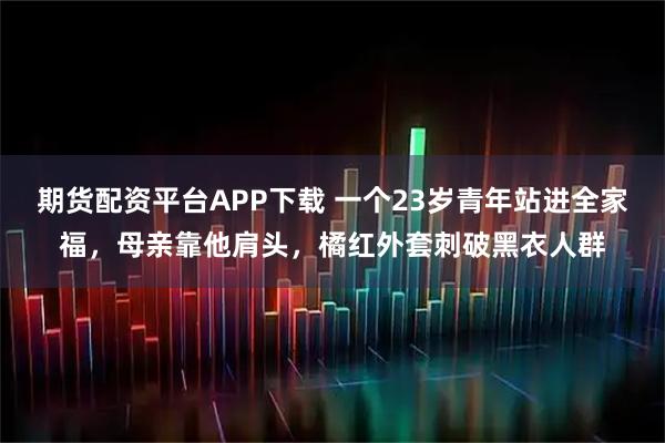期货配资平台APP下载 一个23岁青年站进全家福，母亲靠他肩头，橘红外套刺破黑衣人群